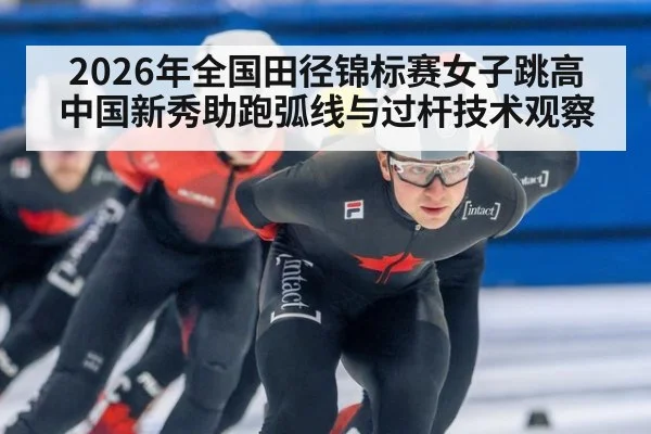 2026年全国田径锦标赛女子跳高 中国新秀助跑弧线与过杆技术观察